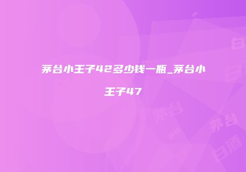茅台小王子42多少钱一瓶_茅台小王子47