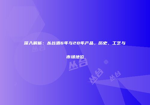 深入解析：丛台酒6年与20年产品，历史、工艺与市场地位