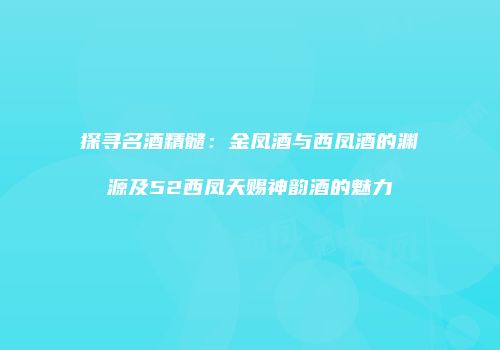 探寻名酒精髓：金凤酒与西凤酒的渊源及52西凤天赐神韵酒的魅力