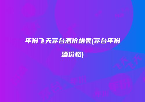 年份飞天茅台酒价格表(茅台年份酒价格)
