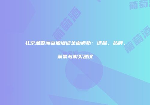 北京逸香葡萄酒培训全面解析：课程、品牌、前景与购买建议