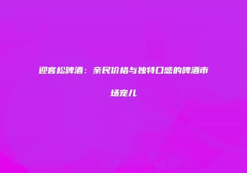迎客松啤酒：亲民价格与独特口感的啤酒市场宠儿
