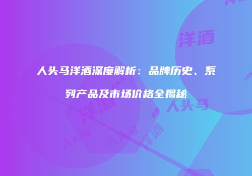 人头马洋酒深度解析：品牌历史、系列产品及市场价格全揭秘