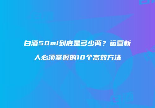 白酒50ml到底是多少两？运营新人必须掌握的10个高效方法