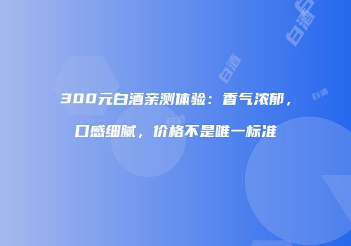 300元白酒亲测体验：香气浓郁，口感细腻，价格不是唯一标准