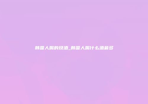 韩国人喝的烧酒_韩国人喝什么酒最多