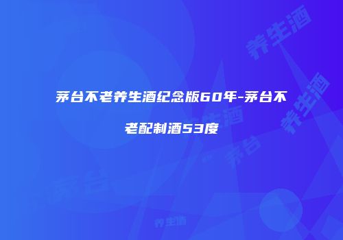 茅台不老养生酒纪念版60年-茅台不老配制酒53度