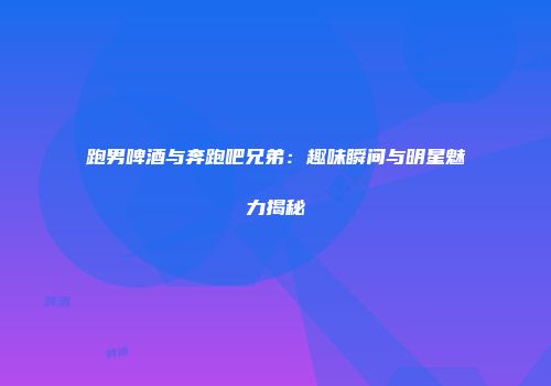 跑男啤酒与奔跑吧兄弟：趣味瞬间与明星魅力揭秘