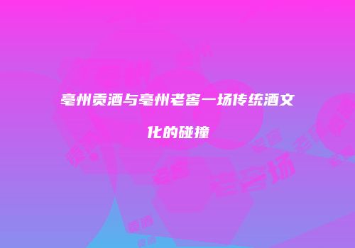 亳州贡酒与亳州老窖一场传统酒文化的碰撞