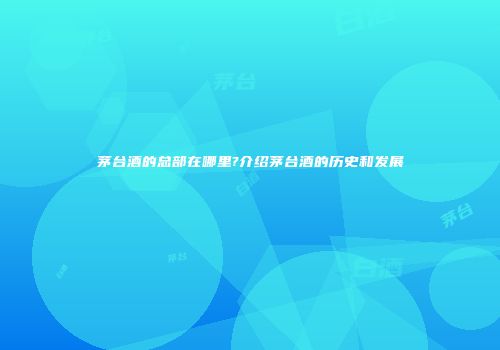 茅台酒的总部在哪里?介绍茅台酒的历史和发展