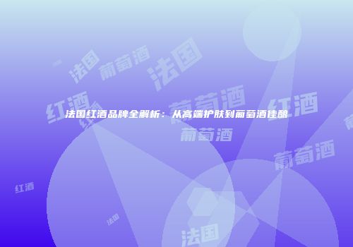 法国红酒品牌全解析：从高端护肤到葡萄酒佳酿