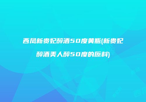 西凤新贵妃醉酒50度黄瓶(新贵妃醉酒美人醉50度的原料)