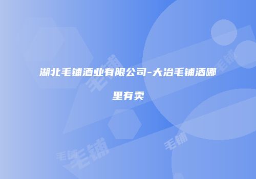 湖北毛铺酒业有限公司-大冶毛铺酒哪里有卖