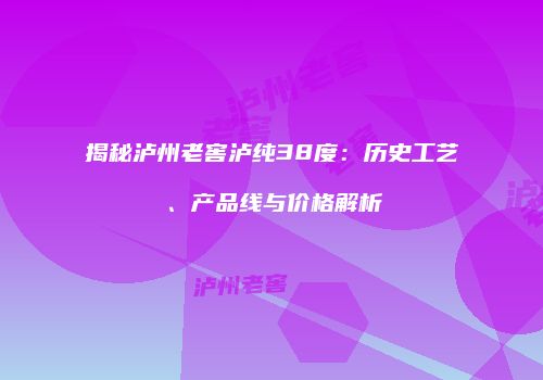 揭秘泸州老窖泸纯38度：历史工艺、产品线与价格解析
