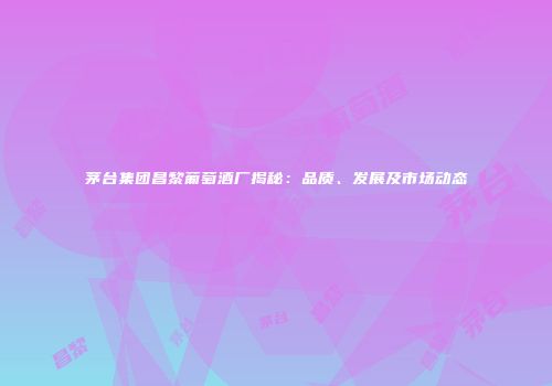 茅台集团昌黎葡萄酒厂揭秘：品质、发展及市场动态
