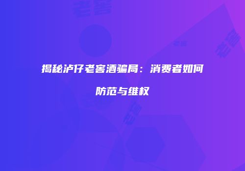 揭秘泸仔老窖酒骗局：消费者如何防范与维权
