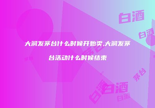 大润发茅台什么时候开始卖,大润发茅台活动什么时候结束