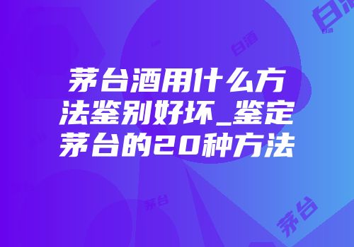 茅台酒用什么方法鉴别好坏_鉴定茅台的20种方法