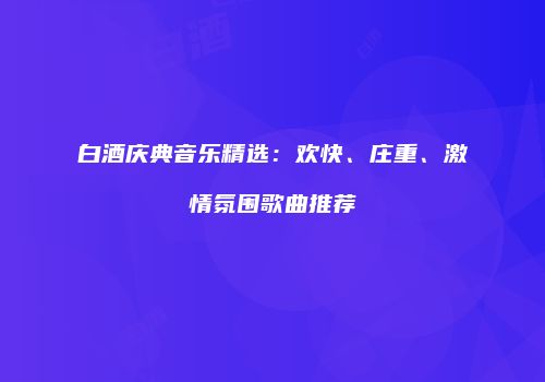 白酒庆典音乐精选：欢快、庄重、激情氛围歌曲推荐