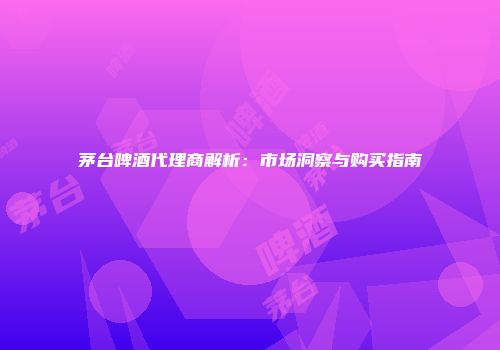 茅台啤酒代理商解析：市场洞察与购买指南