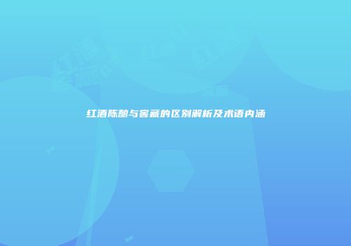 红酒陈酿与窖藏的区别解析及术语内涵