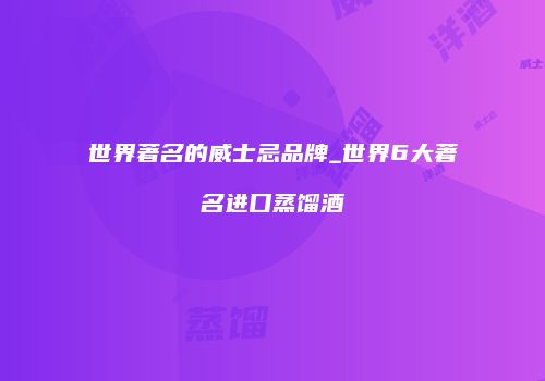 世界著名的威士忌品牌_世界6大著名进口蒸馏酒