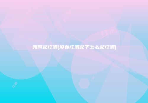 如何起红酒(没有红酒起子怎么起红酒)