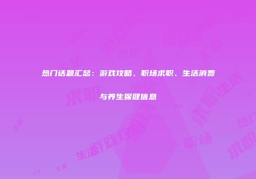 热门话题汇总：游戏攻略、职场求职、生活消费与养生保健信息