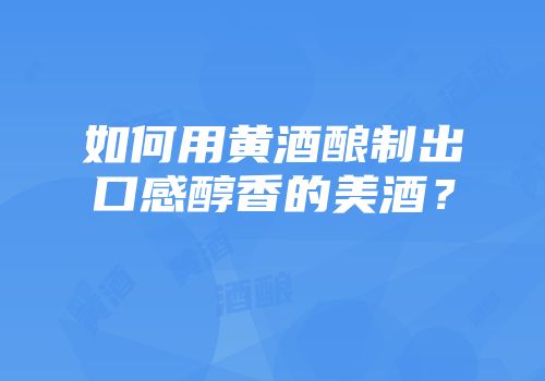 如何用黄酒酿制出口感醇香的美酒？