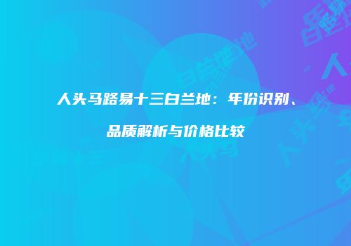 人头马路易十三白兰地：年份识别、品质解析与价格比较