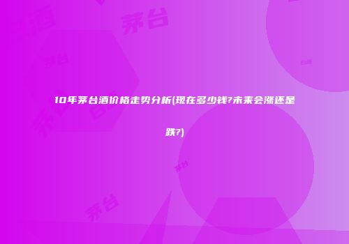 10年茅台酒价格走势分析(现在多少钱?未来会涨还是跌?)