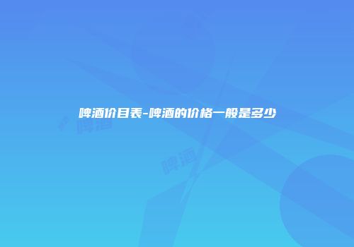啤酒价目表-啤酒的价格一般是多少