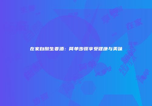在家自酿生姜酒：简单步骤享受健康与美味