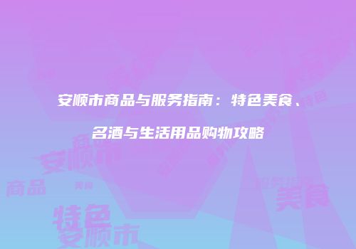 安顺市商品与服务指南：特色美食、名酒与生活用品购物攻略
