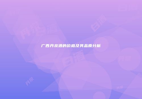广西丹泉酒的价格及其品质分析