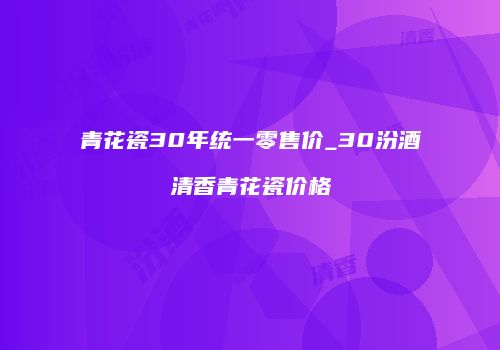 青花瓷30年统一零售价_30汾酒清香青花瓷价格