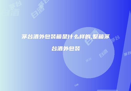 茅台酒外包装箱是什么样的,整箱茅台酒外包装