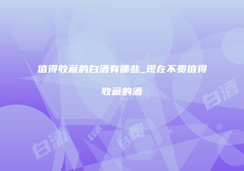 值得收藏的白酒有哪些_现在不贵值得收藏的酒