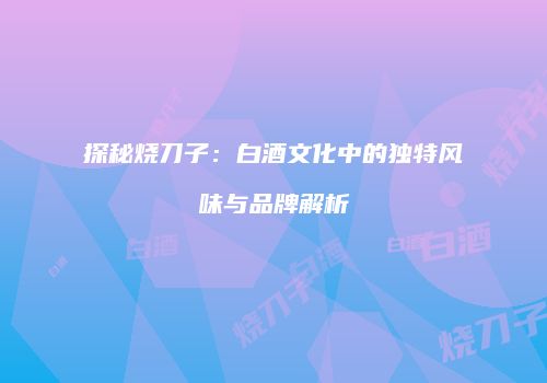 探秘烧刀子：白酒文化中的独特风味与品牌解析