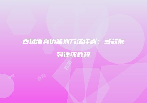 西凤酒真伪鉴别方法详解：多款系列详细教程
