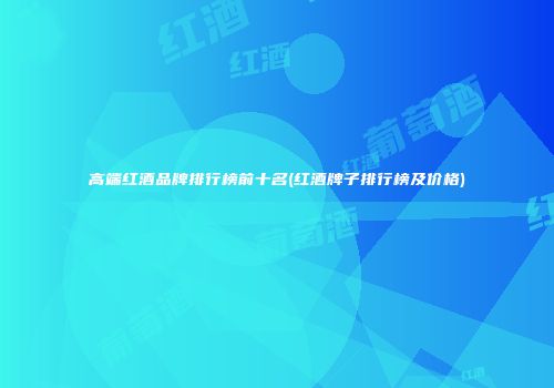 高端红酒品牌排行榜前十名(红酒牌子排行榜及价格)