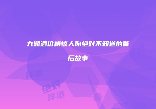 九鼎酒价格惊人你绝对不知道的背后故事
