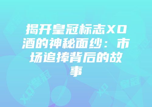 揭开皇冠标志XO酒的神秘面纱：市场追捧背后的故事