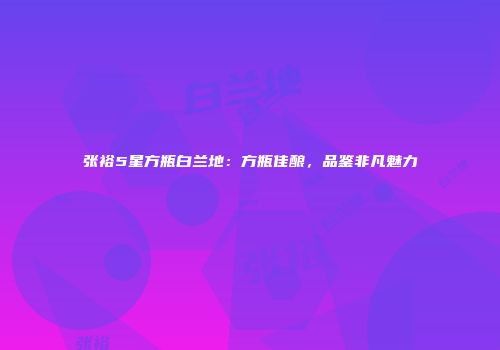 张裕5星方瓶白兰地：方瓶佳酿，品鉴非凡魅力