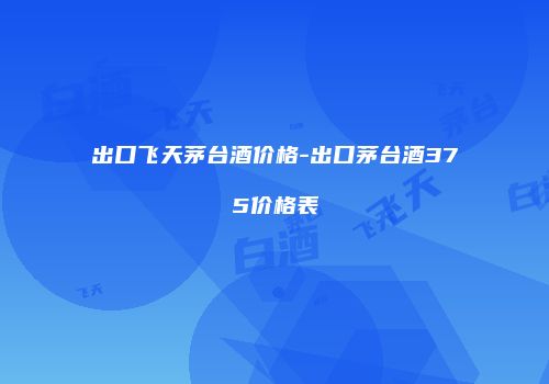 出口飞天茅台酒价格-出口茅台酒375价格表