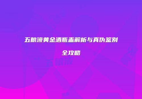五粮液黄金酒瓶盖解析与真伪鉴别全攻略