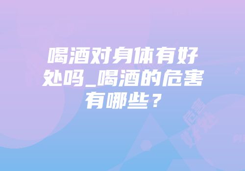 喝酒对身体有好处吗_喝酒的危害有哪些？