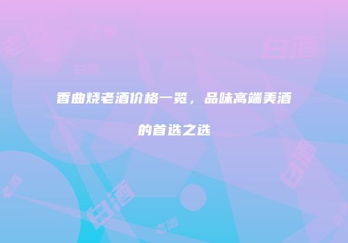 香曲烧老酒价格一览，品味高端美酒的首选之选