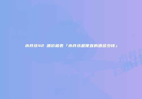 水井坊42℃酒价格表「水井坊最便宜的酒多少钱」