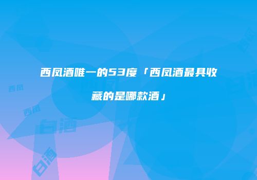 西凤酒唯一的53度「西凤酒最具收藏的是哪款酒」